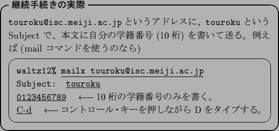 \begin{itembox}[l]{\textbf{$B7QB3<jB3$-$N<B:](B}}
{\tt touroku@isc.meiji.ac.jp} $B$H(B..
...arrow$$B%3%s%H%m!<%k!&%-!<$r2!$7$J$,$i(B D $B$r%?%$%W$9$k!#(B}
\end{screen}\end{itembox}