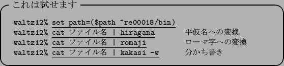 \begin{itembox}[l]{$B$3$l$O;n$;$^$9(B}\footnotesize\begin{tabular}{ll}
{\tt waltz12\...
...ine{\tt cat $B%U%!%$%kL>(B \vert kakasi -w} &
$BJ,$+$A=q$-(B
\end{tabular}\end{itembox}