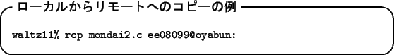 \begin{itembox}[l]{\textbf{$B%m!<%+%k$+$i%j%b!<%H$X$N%3%T!<$NNc(B}}
\begin{tabbing}\...
...tz11\% }\underline{\tt rcp mondai2.c ee08099@oyabun:}
\end{tabbing}\end{itembox}