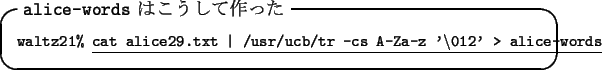 \begin{itembox}[l]{{\tt alice-words} $B$O$3$&$7$F:n$C$?(B}\footnotesize {\tt waltz21...
...t \vert /usr/ucb/tr -cs A-Za-z
'\textbackslash012' > alice-words}
\end{itembox}