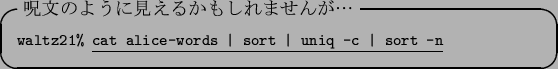 \begin{itembox}[l]{$B<vJ8$N$h$&$K8+$($k$+$b$7$l$^$;$s$,!D(B}\footnotesize {\tt waltz...
...erline{\tt cat alice-words \vert sort \vert uniq -c \vert sort -n}
\end{itembox}