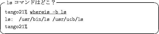 \begin{itembox}[l]{{\tt ls} $B%3%^%s%I$O$I$3!)(B}
{\tt tango21\% }\underline{\tt whereis -b ls}\\
{\tt ls: /usr/bin/ls /usr/ucb/ls}\\
{\tt tango21\% }
\end{itembox}