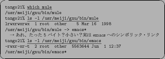 \begin{itembox}[l]{}\footnotesize {\tt tango21\% }\underline{\tt which mule}\\
...
...uad other\quad 5563644 Jun\quad 1 12:37 /usr/meiji/gnu/bin/emacs*}
\end{itembox}