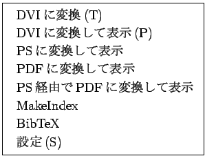 \fbox{
\begin{tabular}{l}
DVI$B$KJQ49(B(T) \\
DVI$B$KJQ49$7$FI=<((B(P) \\
PS$B$KJQ49$7$F(B...
... \\
PS$B7PM3$G(BPDF$B$KJQ49$7$FI=<((B \\
MakeIndex\\
BibTeX\\
$B@_Dj(B(S)
\end{tabular}}