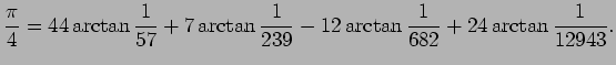 $\displaystyle \frac{\pi}{4}=44\arctan\frac{1}{57}+7\arctan\frac{1}{239}-12
\arctan\frac{1}{682}+24\arctan\frac{1}{12943}.
$